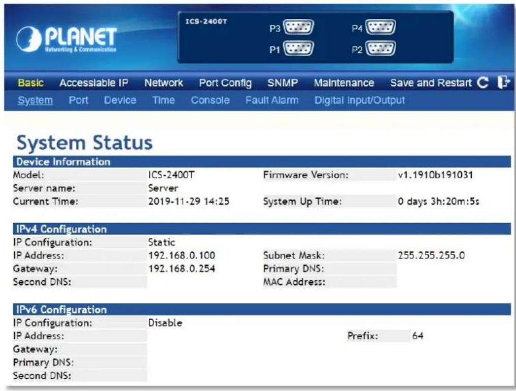 PLANET Networking & Communication ICS-2400T P3 P4 P1 P2 Basic Accessible IP Network Port Config SNMP Maintenance Save and Restart System Port Device Time Console Fault Alarm Digital Input/Output System Status Device Information Model: ICS-2400T Firmware Version: v1.1910b191031 Server name: Server Current Time: 2019-11-29 14:25 System Up Time: 0 days 3h:20m:5s IPv4 Configuration IP Configuration: Static IP Address: 192.168.0.100 Subnet Mask: 255.255.255.0 Gateway: 192.168.0.254 Primary DNS: Second DNS: MAC Address: IPv6 Configuration IP Configuration: Disable IP Address: Prefix: 64 Gateway: Primary DNS: Second DNS: