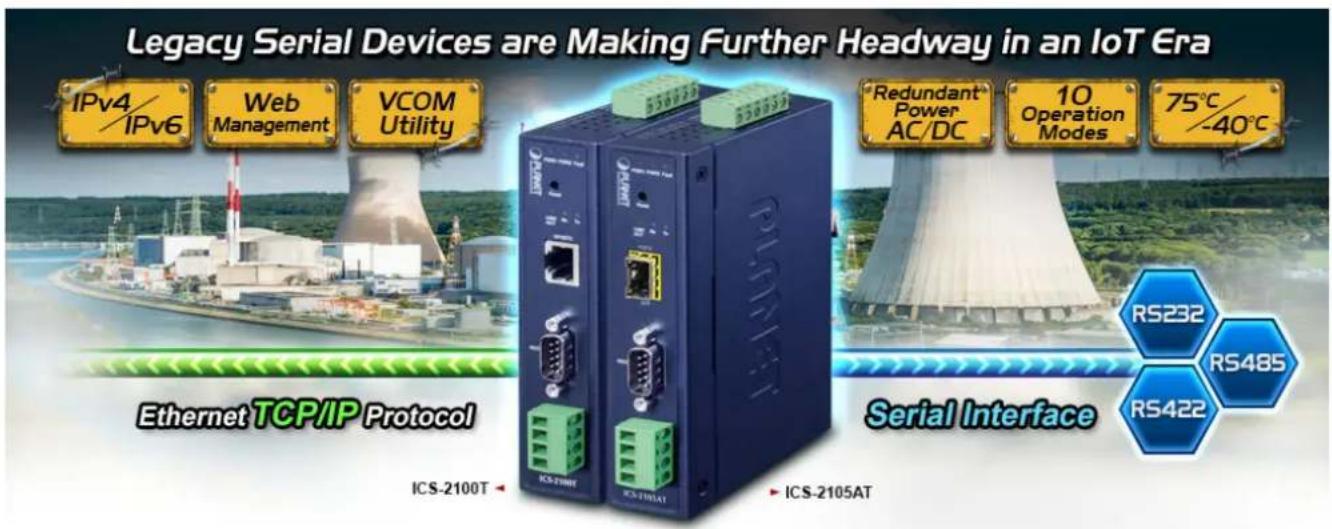 Legacy Serial Devices are Making Further Headway in an IoT Era IPv4/ IPv6 Web Management VCOM Utility 550123 55091 Redundant® Power AC/DC 10 Operation Modes 75°C/ -40°C Ethernet TCP/IP Protocol Serial Interface ICS-2100T ICS-TINT ICS-TINTAT ICS-2105AT RS232 RS485 RS422