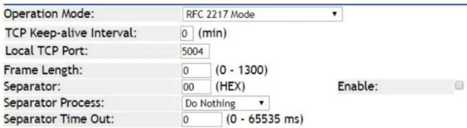Operation Mode: RFC 2217 Mode TCP Keep-alive Interval: 0 (min) Local TCP Port: 5004 Frame Length: 0 (0 - 1300) Separator: 00 (HEX) Enable: Separator Process: Do Nothing Separator Time Out: 0 (0 - 65535 ms)