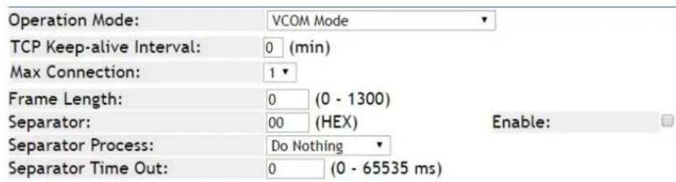 Operation Mode: VCOM Mode TCP Keep-alive Interval: 0 (min) Max Connection: 1 Frame Length: 0 (0 - 1300) Separator: 00 (HEX) Enable: Separator Process: Do Nothing Separator Time Out: 0 (0 - 65535 ms)