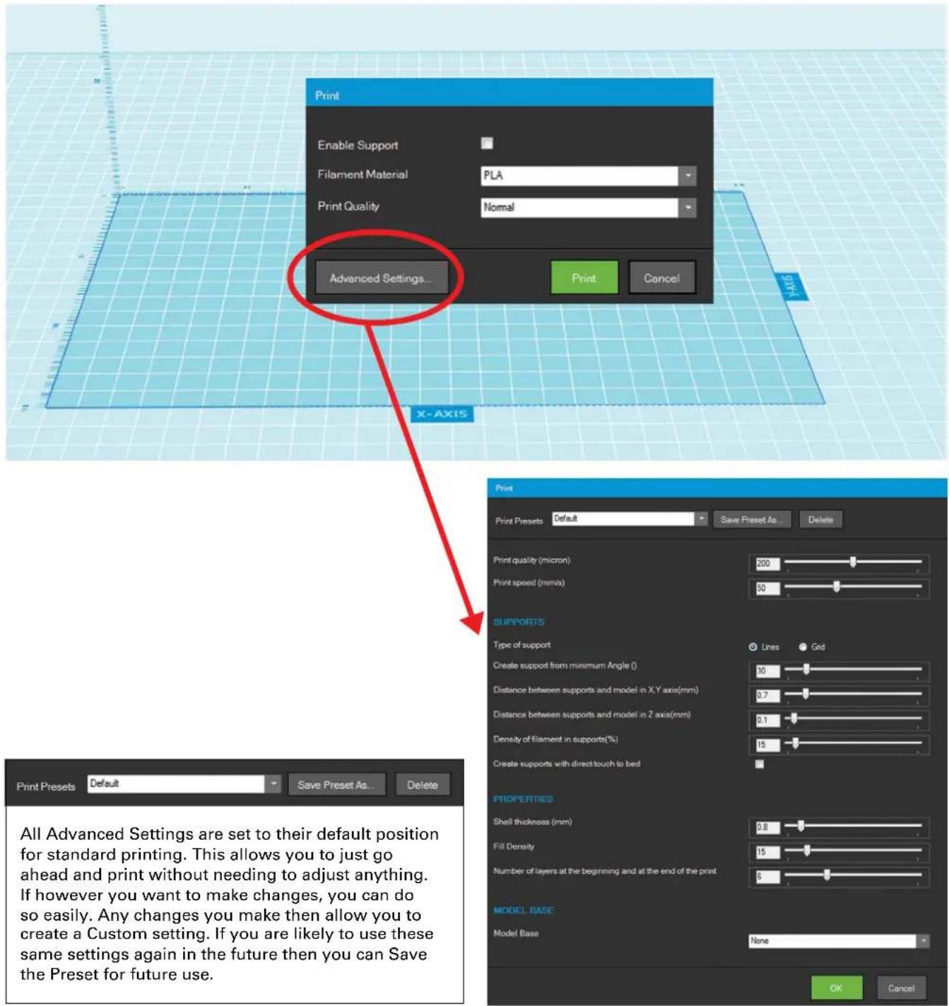 Print Enable Support Filament Material PLA Print Quality Nomal Advanced Settings... Print Cancel X-AXIS Print Presets Default Save Preset As Delete Print quality (micron) 200 Print speed (mm/s) 50 SUPPORTS Type of support Lines Grid Create support from minimum Angle 0 50 Distance between supports and model in X,Y axis(mm) 0.7 Distance between supports and model in Z axis(mm) 2.1 Density of filament in supports(%) 15 Create supports with direct touch to bed PROPERTIES Shell thickness (mm) 0.8 Fill Density 15 Number of layers at the beginning and at the end of the print 5 MODEL BASE Model Base None OK Cancel Print Presets Default Save Preset As Delete All Advanced Settings are set to their default position for standard printing. This allows you to just go ahead and print without needing to adjust anything. If however you want to make changes, you can do so easily. Any changes you make then allow you to create a Custom setting. If you are likely to use these same settings again in the future then you can Save the Preset for future use.