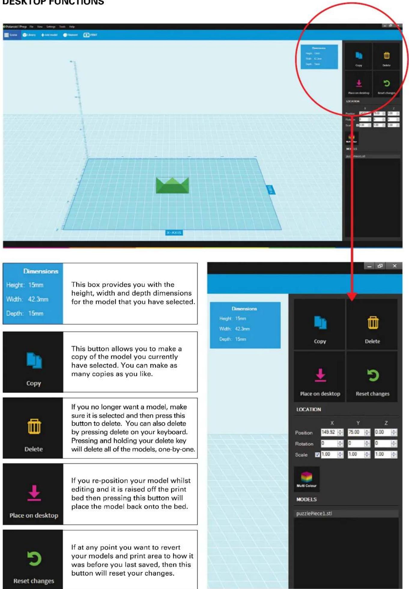DESKTOP FUNCTIONS Polaroid | Prep | File View Settings Tools Help Scene Library Add model filament PRINT Dimensions Height: 15mm Width: 42.3mm Depth: 15mm X-AXIS Dimensions Height: 15mm Width: 42.3mm Depth: 15mm Copy Delete Place on desktop Reset changes LOCATION X Y Z Position 149.92 75.00 0.00 Rotation 0 0 0 Scale 1.00 1.00 1.00 Multi Colour MODELS puzzlePiece1.st! This box provides you with the height, width and depth dimensions for the model that you have selected. This button allows you to make a copy of the model you currently have selected. You can make as many copies as you like. If you no longer want a model, make sure it is selected and then press this button to delete. You can also delete by pressing delete on your keyboard. Pressing and holding your delete key will delete all of the models, one-by-one. If you re-position your model whilst editing and it is raised off the print bed then pressing this button will place the model back onto the bed. If at any point you want to revert your models and print area to how it was before you last saved, then this button will reset your changes.