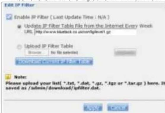 Edit IP Filter Enable IP Filter ( Last Update Time : N/A ) Update IP Filter Table File from the Internet Every Week URL http://wwwükteck.no.uk/ncfglevel1.gz Upload IP Filter Table: Browse: No file selected Download will be installed in a file Note: Please upload your list(*.txt, *.dat, *.gz, *.lgz or *.tar.gz) here. It saved as /admin/download/igfilter.dat.