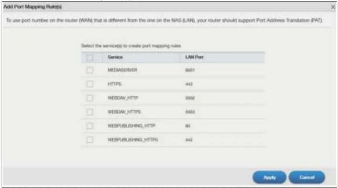 Add Port Mapping Rules(s) To use port number on the router (WAN) that is different from the one on the NAS (LAN), your router should support Port Address Translation (PAT) Select the service(s) to create port mapping rules Service LAN Port MEDIASERVER 8001 HTTPS 443 WEBDAV_HTTP 8002 WEBDAV_HTTPS 8003 WEBPUBLISHING_HTTP 80 WEBPUBLISHING_HTTPS 443 Apply Cancel