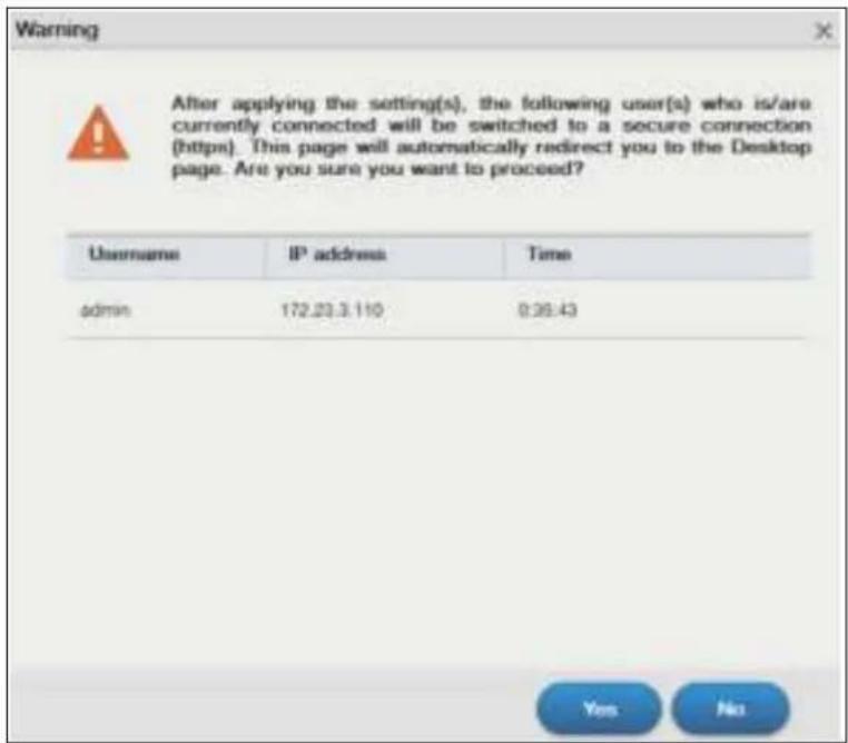 Warning After applying the setting(s), the following user(s) who is/are currently connected will be switched to a secure connection (https). This page will automatically redirect you to the Desktop page. Are you sure you want to proceed? Username IP address Time admin 172.23.3.110 9:36:43 Yes No