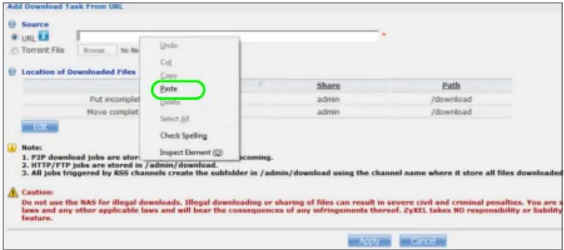 Add Download Task From URL Source URL Torrent File Browse... No file Location of Downloaded Files Undo Cut Copy Paste Share Path Put incomplete admin /download Move complet admin /download Select All Check Spelling Inspect Element (Q) Note: 1. P2P download jobs are stored in /admin/download. 2. HTTP/FTP jobs are stored in /admin/download. 3. All jobs triggered by RSS channels create the subfolder in /admin/download using the channel name where it store all files downloaded. Caution: Do not use the NAS for illegal downloads, Illegal downloading or sharing of files can result in severe civil and criminal penalties. You are a laws and any other applicable laws and will bear the consequences of any infringements thereof. ZyXEL takes NO responsibility or liability feature. Apply Cancel