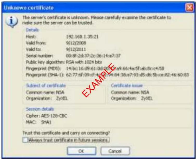Unknown certificate The server's certificate is unknown. Please carefully examine the certificate to make sure the server can be trusted. Details Host: 192.168.1.35:21 Valid from: 9/12/2008 Valid to: 9/12/2011 Serial number: 00:8F:2d:37:2c:36:14:e7:37 Public key algorithm: RSA with 1024 bits Fingerprint (MD6): 14:bc:16:d9:61:d0:00:a9:66:4a:5f:ab:8c:c4:50 Fingerprint (SHA-1): 62:77:sf:09:d4:4e:34:94:38:e7:93:d5:d6:5b:ce:82:46:60:83 Subject of certificate Common name: NSA Organization: ZyXEL Certificate issue Common name: NSA Organization: ZyXEL Session details Cipher: AES-128-CBC MAC: SHA1 Trust this certificate and carry on connecting? Always trust certificate in future sessions. OK Cancel