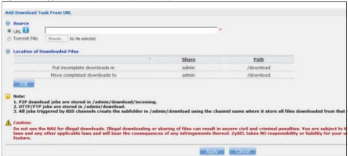 Add Download Task From URL Source URL Torrent File Browse... No file selected Location of Downloaded Files Share Path Put incomplete downloads in admin /download Have completed downloads to admin /download EAT Note: 1. P2P download jobs are stored in /admin/download/incoming. 2. HTTP/FTP jobs are stored in /admin/download. 3. All jobs triggered by RSS channels create the subfolder in /admin/download using the channel name where it store all files downloaded from that - Caution: Do not use the NAS for illegal downloads. Illegal downloading or sharing of files can result in severe civil and criminal penalties. You are subject to the laws and any other applicable laws and will bear the consequences of any infringements thereof. ZyXEL takes NO responsibility or liability for your feature. Apply Cancel