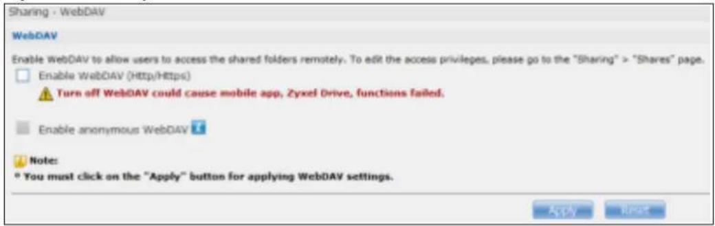 Sharing - WebDAV WebDAV Enable WebDAV to allow users to access the shared folders remotely. To edit the access privileges, please go to the "Sharing" > "Shares" page. Enable WebDAV (Http/Https) Turn off WebDAV could cause mobile app, Zyxel Drive, functions failed. Enable anonymous WebDAV Note: * You must click on the "Apply" button for applying WebDAV settings. Apply Next