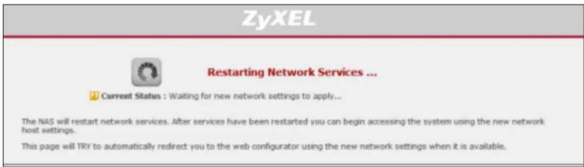 ZyXEL Restarting Network Services ... Current Status : Waiting for new network settings to apply... The NAS will restart network services. After services have been restarted you can begin accessing the system using the new network host settings. This page will TRY to automatically redirect you to the web configurator using the new network settings when it is available.