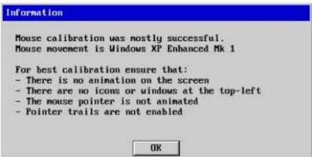 Information Mouse calibration was mostly successful. Mouse movement is Windows XP Enhanced Mk 1 For best calibration ensure that: - There is no animation on the screen - There are no icons or windows at the top-left - The mouse pointer is not animated - Pointer trails are not enabled OK