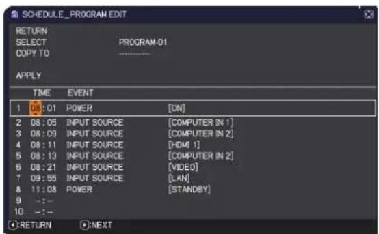 SCHEDULE_PROGRAM EDIT RETURN SELECT COPY TO PROGRAM-01 APPLY TIME EVENT 1 01 POWER [ON] 2 08:06(INPUT SOURCE [COMPUTER IN 1] 3 08:09(INPUT SOURCE [COMPUTER IN 2] 4 08:11(INPUT SOURCE [HDMI 1] 5 08:13(INPUT SOURCE [COMPUTER IN 2] 6 08:21(INPUT SOURCE [VIDEO] 7 09:55(INPUT SOURCE [LAN] 8 11:08 POWER [STANDBY] 9 --:- 10 --:- RETURN NEXT