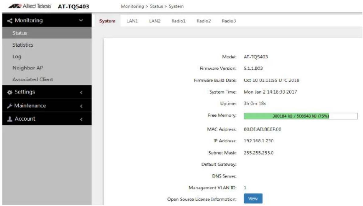 Allied Telesis AT-TQ5403 Monitoring > Status > System Monitoring Status Statistics Log Neighbor AP Associated Client Settings Maintenance Account System LAN1 LAN2 Radio1 Radio2 Radio3 Model: AT-TQ5403 Firmware Version: 5.1.1.B03 Firmware Build Date: Oct 10 01:11:55 UTC 2018 System Time: Mon Jan 2 14:18:30 2017 Uptime: 3h 0m 18s Free Memory: 380184 kB / 506648 kB (75%) MAC Address: 00:DE:AD:BE:EF:00 IP Address: 192.168.1.230 Subnet Mask: 255.255.255.0 Default Gateway: DNS Server: Management VLAN ID: 1 Open Source License Information: View