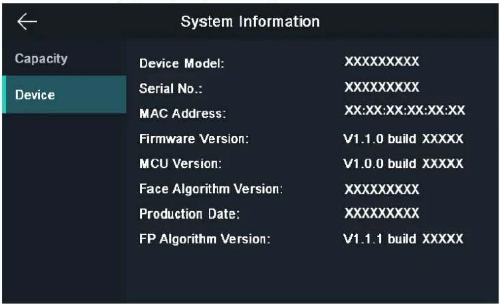 ← System Information Capacity Device Device Model: XXXXXXXXX Serial No.: XXXXXXXXX MAC Address: XX:XX:XX:XX:XX:XX Firmware Version: V1.1.0 build XXXX MCU Version: V1.0.0 build XXXX Face Algorithm Version: XXXXXXXXX Production Date: XXXXXXXXX FP Algorithm Version: V1.1.1 build XXXX