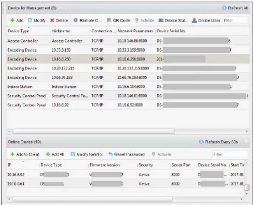 Device for Management (8) + Add Modify Delete Remote C... OR Code Activate Device Stat... Online User Filter Device Type | Nickname | Connection ... Network Parameters | Device Serial No. Access Controller | Access Controller | TCP/IP | 10.18.146.86:8000 | DS- 6 Encoding Device | 10.33.3.159 | TCP/IP | 10.33.3.159:8000 | DS- 3 Encoding Device | 10.16.6.250 | TCP/IP | 10.16.6.250:8000 | 201- Encoding Device | 10.20.132.215 | TCP/IP | 10.20.132.215:8000 | DS- 7 Encoding Device | 10.66.76.193 | TCP/IP | 10.66.76.193:8005 | DS- 1 Indoor Station | Indoor Station | TCP/IP | 10.16.6.104:8000 | DS- 1 Security Control Panel | Security Control Pa... | TCP/IP | 10.18.146.81:8000 | DS- 1 U Security Control Panel | 10.16.6.92 | TCP/IP | 10.16.6.92:8000 | DS- 7 Online Device (19) Refresh Every 60s + Add to Client + Add All Modify Netinfo Reset Password Activate Filter IP | Device Type | Firmware Version | Security | Server Port | Device Serial No. | Start Time | 10.16.6.92 DS- 5 V- 7 Active 8000 D- ... 2017-01 192.0.0.64 DS- 5 V- 3 Active 8000 D- ... 2017-01