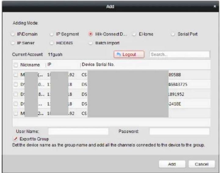 Add Adding Mode: IP/Domain IP Segment Hik-Connect D... E-Home Serial Port IP Server HIDDNS Batch Import Current Account 11guah Logout Search... Nickname IP Device Serial No. M(... 1.92 CS 80588 D'0... 1.8 DS 46843725 D'8... 1.8 DS 1891952 D'... 1.8 DS 2416E M2... 1.92 CS User Name:Password: ✓ Export to Group Set the device name as the group name and add all the channels connected to the device to the group. Add Cancel