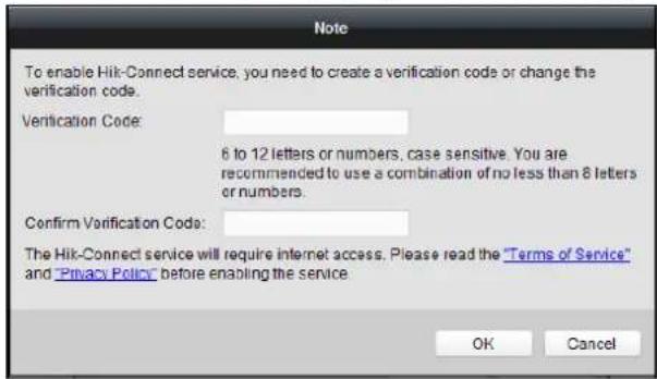 Note To enable Hik-Connect service, you need to create a verification code or change the verification code. Verification Code: 6 to 12 letters or numbers, case sensitive. You are recommended to use a combination of no less than 8 letters or numbers. Confirm Verification Code: The Hik-Connect service will require internet access. Please read the "Terms of Service" and "Privacy Policy" before enabling the service. OK Cancel