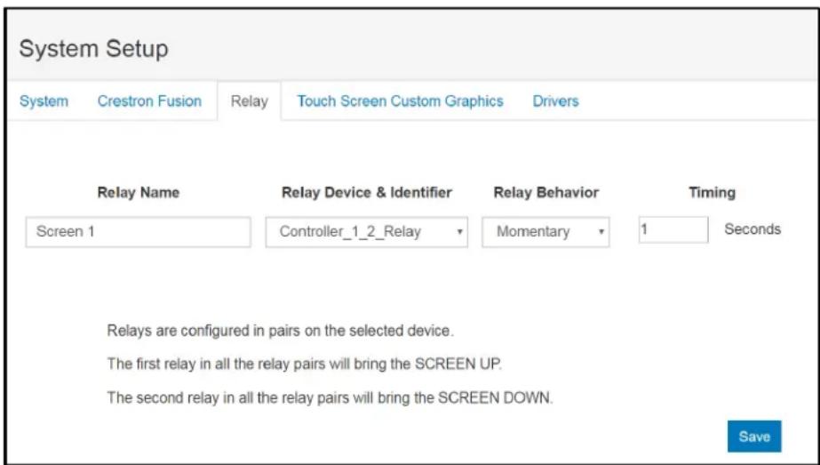 System Setup System Crestron Fusion Relay Touch Screen Custom Graphics Drivers Relay Name Relay Device & Identifier Relay Behavior Timing Screen 1 Controller_1_2_Relay Momentary 1 Seconds Relays are configured in pairs on the selected device. The first relay in all the relay pairs will bring the SCREEN UP. The second relay in all the relay pairs will bring the SCREEN DOWN. Save