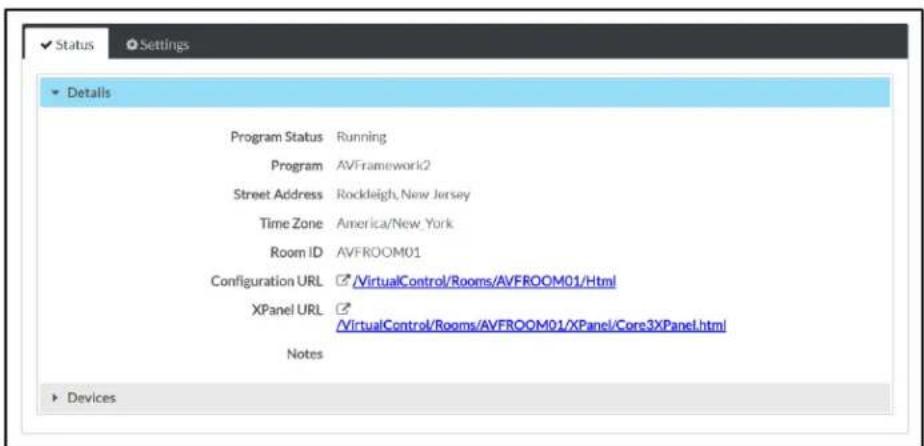 Status Settings Details Program Status Running Program AVFramework2 Street Address Rockleigh, New Jersey Time Zone America/New_York Room ID AVFROOM01 Configuration URL /VirtualControl/Rooms/AVFROOM01/Html XPanel URL /VirtualControl/Rooms/AVFROOM01/XPanel/Core3XPanel.html Notes Devices