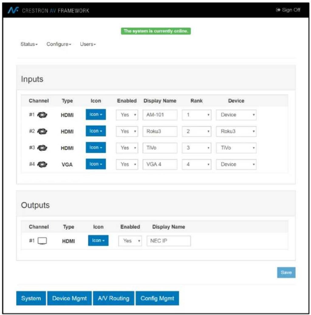 CRESTRON AV FRAMEWORK The system is currently online. Status - Configure - Users - Inputs Channel Type Icon Enabled Display Name Rank Device #1 HDMI Icon Yes AM-101 1 Device #2 HDMI Icon Yes Roku3 2 Roku3 #3 HDMI Icon Yes TiVo 3 TiVo #4 VGA Icon Yes VGA 4 4 Device Outputs Channel Type Icon Enabled Display Name #1 HDMI Icon Yes NEC IP Save System Device Mgmt A/V Routing Config Mgmt