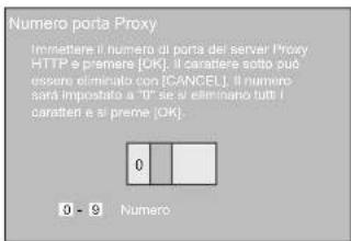 Numero porta Proxy Immettare il numero di porta del server Proxy HTTP e premere [OK]. Il carattere sotto può essere dominato con [CANCEL]. Il numero sarà impostato a "0" se si eliminario tutti i caratteri e si preme [OK]. 0 - 9 Numero