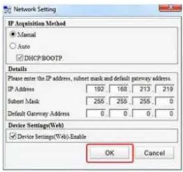 Network Setting IP Acquisition Method ● Manual ○ Auto ☑ DHCP:BOOTP Details Please enter the IP address, subnet mask and default gateway address. IP Address 192. 168. 213. 219 Subnet Mask 255. 255. 255. 0 Default Gateway Address 0. 0. 0. 0 Device Settings(Web) ☑ Device Settings(Web)-Enable OK Cancel