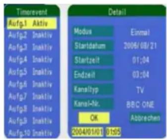 Timerevent Aufg.1 Aktiv Aufg.2 Inaktiv Aufg.3 Inaktiv Aufg.4 Inaktiv Aufg.5 Inaktiv Aufg.6 Inaktiv Aufg.7 Inaktiv Aufg.8 Inaktiv Aufg.9 Inaktiv Aufg.10 Inaktiv Detail Modus Einmal Startdahum 2006/08/21 Startzeit 01:04 Endzeit 03:04 Kanaltyp TV Kanal-Nr. BBC ONE OK Abbrechen 2004/01/01 01:05