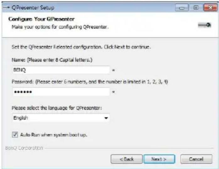 QPresenter Setup Configure Your QPresenter Make your options for configuring QPresenter. Set the QPresenter Released configuration. Click Next to continue. Name: (Please enter 8 Capital letters.) BENQ Password: (Please enter 6 numbers, and the number is limited in 1, 2, 3, 4) ***** * Please select the language for QPresenter: English ✓ Auto Run when system boot up. BonQ Corporation < Back Next > Cancel