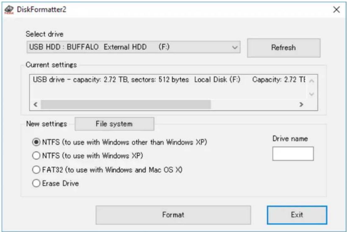 DiskFormatter2 Select drive USB HDD : BUFFALO External HDD (F:) Refresh Current settings USB drive - capacity: 2.72 TB, sectors: 512 bytes Local Disk (F:) Capacity: 2.72 TF < > New settings File system ● NTFS (to use with Windows other than Windows XP) Drive name ○ NTFS (to use with Windows XP) ○ FAT32 (to use with Windows and Mac OS X) ○ Erase Drive Format Exit