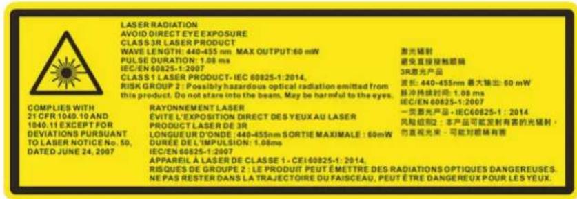 LASER RADIATION AVOID DIRECT EYE EXPOSURE CLASS 3R LASER PRODUCT WAVE LENGTH: 440-455 nm MAX OUTPUT:60 mW PULSE DURATION: 1.08 ms IEC/EN 60825-1:2007 CLASS 1 LASER PRODUCT- IEC 60825-1:2014. RISK GROUP 2 : Possibly hazardous optical radiation emitted from this product. Do not stars into the beam, May be harmful to the eyes. RAYONNEMENT LASER ÉVITE L'EXPOSITION DIRECT DES YEUX AU LASER PRODUCT LASER DE 3R LONGUEUR D'ONDE: 440-455nm SORTIE MAXIMALE : 60mW DURÉE DE L'IMPULSION : 1.08ms IEC/EN 60825-1:2007 APPAREIL À LASER DE CLASSE 1 - CEI60825-1: 2014. RISQUES DE GROUPE 2 : LE PRODUIT PEUT ÉMETTRE DES RADIATIONS OPTIQUES DANGEREUSES. NE PAS RESTER DANS LA TRAJECTOIRE DU FAISCEAU, PEUT ÉTRE DANGEREUX POUR LES YEUX.