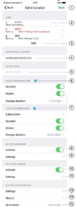 Back Administration Save USER g 0000 Name: Administrator g 0001 Name: g 0001 | Tarkingcell mini upsetteam g 002 Name: g 0002 | Tarkingcell: 2.(U) Add OWNER EMAIL ADDRESS hello@doorbird.com DEVICE NAME Device name CLOUD RECORDING FREE Doorbell Motion Storage duration Unlimited > CLOUD RECORDING PRO Subscription Doorbell Motion Storage duration Seven days > 3D MOTION SENSOR Activate Settings 4D MOTION SENSOR Activate Settings BUTTON CONFIGURATION Settings History Illumination Automatic >