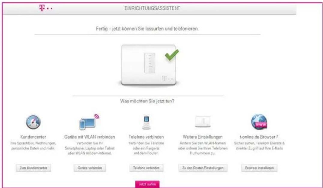 T·· EINRICHTUNGSASSISTENT Fertig - jetzt können Sie lossurfen und telefonieren. Was möchten Sie jetzt tun? Kundencenter Ihre SprachBox, Rechnungen, persönliche Daten und mehr. Geräte mit WLAN verbinden Verbinden Sie ihr Smartphone, Laptop oder Tablet über WLAN mit dem Internet. Telephone verbinden Verbinden Sie Telephone oder ein Faxgerät mit dem Router. Weitere Einstellungen Ändern Sie den WLAN-Namen oder ordnen Sie ihren Telefonen Rufnummern zu. t-online.de Browser 7 Sicher surfen, Telekom Dienste & direkter Zugriff auf Ihre E-Mails Zum Kundencenter Geräte verbinden Telephone verbinden Zu den Router-Einstellungen Browser installieren Jetzt surfen