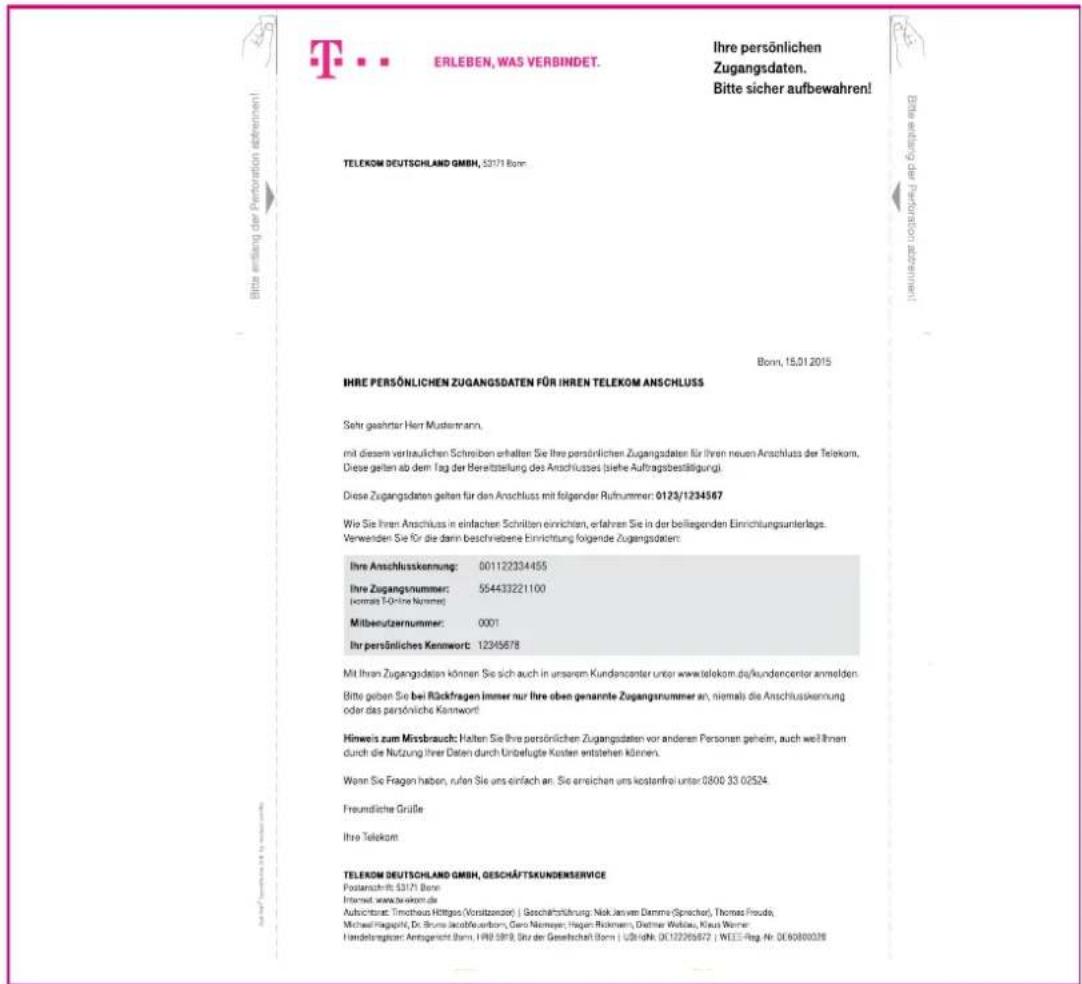 T. . . ERLEBEN, WAS VERBINDET. Ihre persönlichen Zugangsdaten. Bitte sicher aufbewahren! TELEKOM DEUTSCHLAND GMBH, 53171 Bonn. Bonn, 15.01.2015 IHRE PERSÖNLICHEN ZUGANGSDATEN FÜR IHREN TELEKOM ANSCHLUSS Sehr geahrter Herr Mustenmann, mit diesem vertrauflichen Schreiben erhalten: Sie ihre persönlichen Zugangsdaten für ihren neuen Anschluss der Telekom. Diese gelten ab dem Tag der Bereitzstellung des Anschlusses (siehe Auftragsbestätigung). Diese Zugangsdaten gelten für den Anschluss mit folgender Rufnummer: 0123/1234567 Wie Sie Ihren Anschluss in einfacher Schnitten einrichten, erfahren Sie in der beiliegenden Einrichtungsunterlage. Verwenden Sie für die darin beschriebene Einrichtung folgende Zugangsdaten: Ihre Anschlusskennung: 001122334455 Ihre Zugangsnummer: 554433221100 (ohmalt Töchne Nummer) Mitbenutzernummer: 0001 Ihr persönliches Kennwort: 12345678 Mit Ihren Zugangsdaten können Sie sich auch in unserem Kundencenter unter www.telekom.de/kundencenter anmelden. Bitte geben Sie bei Rückfragen immer nur Ihre oben genannte Zugangsnummer an, niemals die Anschlusskennung oder das persönliche Kennwort Hinweis zum Mirsbrauch: Halten Sie ihre persönlichen Zugangsdaten vor anderen Personen geheim, auch weif Ihnen durch die Nutzung Ihrer Daten durch Unbefugte Kosten entstehen können. Wenn Sie Fragen haben, rufen Sie uns einfach an. Sie erreichen uns kostenfrei unter 0800 33 02524. Freundliche Grüße Ihre Telekom TELEKOM DEUTSCHLAND GMBH, GESCHÄFTSKUNDENSERVICE Postanschrift 53171 Bonn. Internet: www.tekken.de Aubsichtrat: Timothy Hittgas (Vorsitzensor) | Geschäftstruktur: Nik Jerven Denme (Specht), Thomas Pouda, Michael Nagapoli, Dr. Brune JacobWausborn, Leo Niemeyer, Hegan Rökmern, Daimer Weibau, Klaus Werner. Handelspraktor: Anteigenicht Bonn, HRB 5919, Str. der Gesellschaft Bonn | U244Nk. DC12206567 | WEIE-Reg. Nr. DC60800078