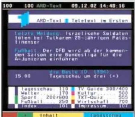 100 100 ARD-Text 09.12.02 14:48:10 ARD-Text Teletext im Ersten letzte Meidung: Israetische Soldaten löten bei Tulkarem 25-jährigen Paläst- tinenser Fußball: Der DFB wird ab der kommen- den Saison eine Bundestiga für die A-Junioren einführen die Beste 10, 1394) 15.00 Tagesschau um drei (+) tagesschau: 110 TV Guide 300/400 Welter: 170 Kultur: 500 Sport: 200/600 TXT-Quiz: 555 Fußball: 250 Wirtschaft: 700 Index: 101 Impressum: 107 Inhalt tagesschau