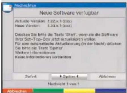 Nachrichten Neue Software verfügbar Aktuelle Version: 2.22.x.1 (xxx) Neue Version: 2.33.x.1 (xxx) Dücken Sie bitte die Taste 'Start', wenn sie die Software Ihler Set-Top-Box jetzt aktualisioren vollen. Für eine automatische Aktualisierung (in der Nacht) dücken Sie bitte die Taste 'Später' Weitere Informationen Keine Informationen vorhanden Sofort ► Später 4 Ablechen Nachricht 1 von 1 Abbrechen