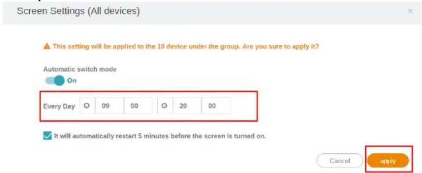 Screen Settings (All devices) This setting will be applied to the 10 device under the group. Are you sure to apply it? Automatic switch mode On Every Day 09 00 20 00 It will automatically restart 5 minutes before the screen is turned on. Cancel apply