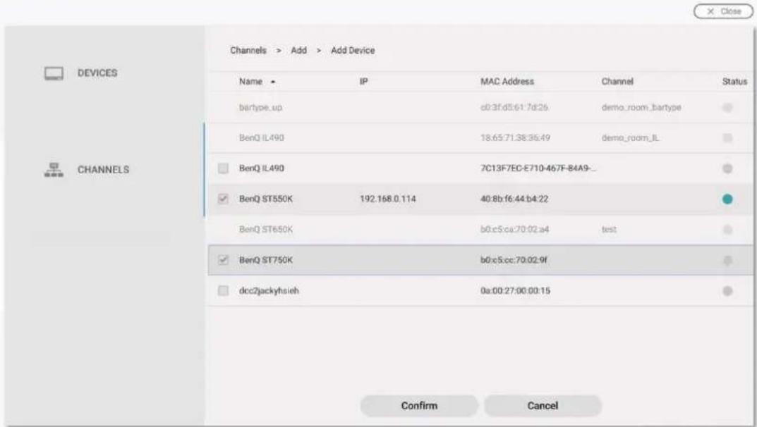 DEVICES CHANNELS Channels > Add > Add Device Name ▶ IP MAC Address Channel Status batype_up c03f:d5:61:7d:26 demo_room_batype BenQ IL490 18:65:71:38:36:49 demo_room_IL BenQ IL490 7C13F7EC-E710-467F-B4A9_ BenQ ST550K 192.168.0.114 40:8b:f6:44:b4:22 BenQ ST650K b0:c5:ca:70:02:a4 test BenQ ST750K b0:c5:cc:70:02:9f dcc2jackyhsieh 0a:00:27:00:00:15 Confirm Cancel