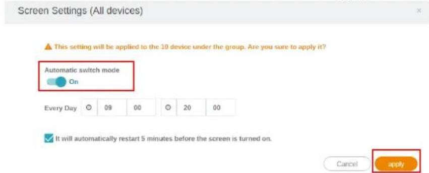 Screen Settings (All devices) This setting will be applied to the 10 device under the group. Are you sure to apply it? Automatic switch mode On Every Day 09 00 20 00 It will automatically restart 5 minutes before the screen is turned on. Cancel apply