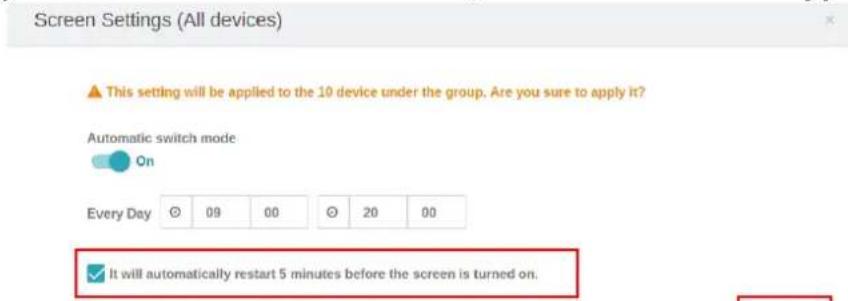 Screen Settings (All devices) This setting will be applied to the 10 device under the group. Are you sure to apply it? Automatic switch mode On Every Day 09 00 20 00 It will automatically restart 5 minutes before the screen is turned on.