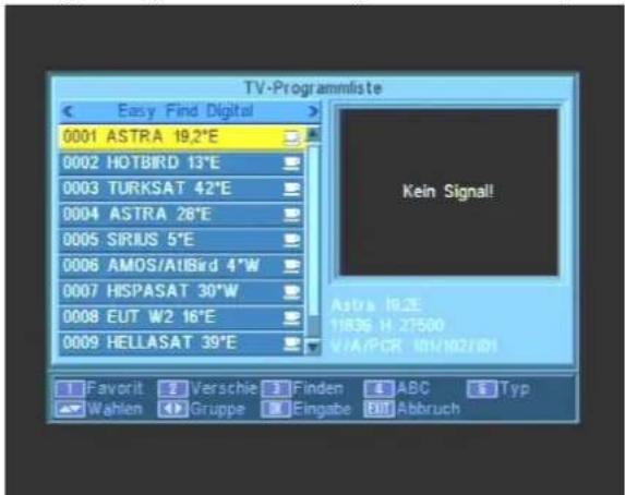 TV-Programmliste Easy Find Digital 0001 ASTRA 19.2°E 0002 HOTBIRD 13°E 0003 TURKSAT 42°E 0004 ASTRA 26°E 0005 SIRIUS 5°E 0006 AMOS/AIBird 4°W 0007 HISPASAT 30°W 0008 EUT W2 16°E 0009 HELLASAT 39°E Kein Signal! Astra 18.2E 11836 H:71500 VIA/PCR I81/I02/I01 Favorit Verschie Finden ABC Typ Wahlen Gruppe Eingabe Abbruch