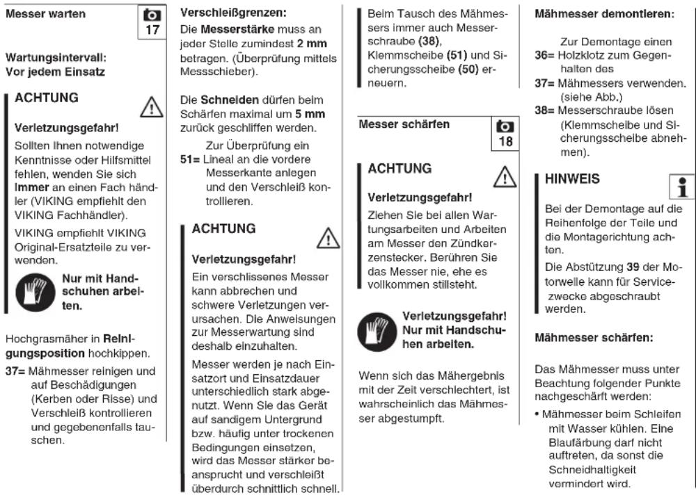 Messer warten 17 Wartungsintervall: Vor jedem Einsatz ACHTUNG Verletzungsgefahr! Sollten Ihnen notwendige Kenntnisse oder Hilfsmittel fehlen, wenden Sie sich Immer an einen Fach händler (VIKING empfiehlt den VIKING Fachhändler). VIKING empfiehlt VIKING Original-Ersatzteile zu verwenden. Nur mit Handschuhen arbeiten. Hochgrasmaher in Reinl- gungsposition hochkippen. 37= Mähmesser reinigen und auf Beschädigungen (Kerben oder Risse) und Verschleiß kontrollieren und gegebenenfalls tauschen. Verschleißgrenzen: Die Messerstärke muss an jeder Stelle zumindest 2 mm betragen. (Überprüfung mittels Messsschieber). Die Schneiden dürfen beim Schärfen maximal um 5 mm zurück geschliffen werden. Zur Überprüfung ein 51= Lineal an die vordere Messerkante anlegen und den Verschleiß kontrollieren. ACHTUNG Verletzungsgefahr! Ein verschlissenes Messer kann abbrechen und schwere Verletzungen verursachen. Die Anweisungen zur Messerwartung sind deshalb einzuhalten. Messer werden je nach Einsatzort und Einsatzdauer unterschiedlich stark abgenutzt. Wenn Sie das Gerät auf sandigem Untergrund bzw. häufig unter trockenen Bedingungen einsetzen, wird das Messer stärker beansprucht und verschleißt überdurch schnittlich schnell. Beim Tausch des Mähmessers immer auch Messerschraube (38), Klemmscheibe (51) und Sicherungsscheibe (50) erneuern. Messer schärfen 18 ACHTUNG Verletzungsgefahr! Ziehen Sie bei allen Wartungsarbeiten und Arbeiten am Messer den Zündkerzenstecker. Berühren Sie das Messer nie, ehe es vollkommen stillsteht. Verletzungsgefahr! Nur mit Handschuhen arbeiten. Wenn sich das Mähergebnis mit der Zeit verschlechtert, ist wahrscheinlich das Mähmesser abgestumpft. Mähmesser demontleren: Zur Demontage einen 36= Holzklotz zum Gegenhalton des 37= Mähmessers verwenden. (siehe Abb.) 38= Messerschraube lösen (Klemmschelbe und Sicherungsscheibe abnehmen). HINWEIS Bei der Demontage auf die Reihenfolge der Teile und die Montagerichtung achten. Die Abstützung 39 der Motorwelle kann für Servicezwecke abgeschraubt werden. Mähmesser schärfen: Das Mähmesser muss unter Beachtung folgender Punkte nachgeschäft werden: • Mähmesser beim Schleifen mit Wasser kühlen. Eine Blaufärbung darf nicht auftreten, da sonst die Schneidhaltigkeit vermindert wird.