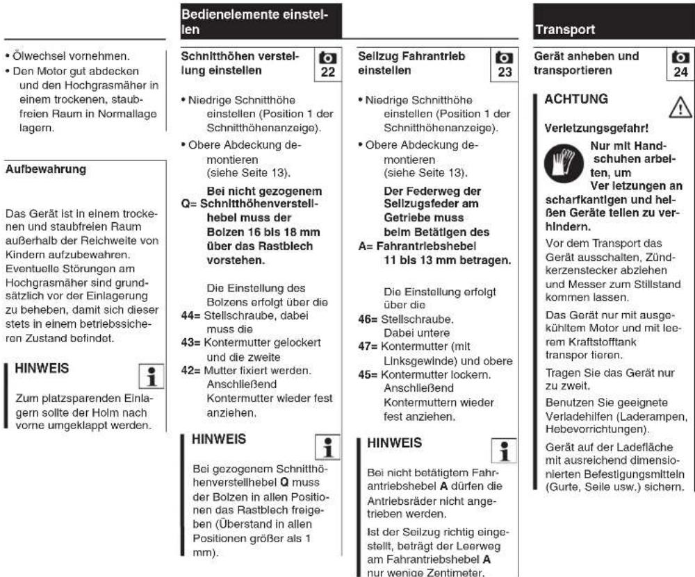 Bedienelemente einstellen Schnitthöhen verstellung einstellen Niedrige Schnitthöhe einstellen (Position 1 der Schnitthöhenanzeige). Obere Abdeckung demontieren (siehe Seite 13). Bei nicht gezogenem Q= Schnitthöhenverstellhebel muss der Bolzen 16 bis 18 mm über das Rastblech vorstehen. Die Einstellung des Bolzens erfolgt über die 44= Stellschraube, dabei muss die 43= Kontermutter gelockert und die zweite 42= Mutter fixiert werden. Anschließend Kontermutter wieder fest anziehen. HINWEIS Zum platzsparenden Einlagen sollte der Holm nach vorne umgeklappt werden. Schnitthöhen verstellung einstellen Sellzug Fahrantrieb einstellen Niedrige Schnitthöhe einstellen (Position 1 der Schnitthöhenanzeige). Obere Abdeckung demontieren (siehe Seite 13). Der Federweg der Sellzugsfeder am Getriebe muss beim Betätigen des A= Fahrantriebshebel 11 bis 13 mm betragen. Die Einstellung erfolgt über die 46= Stellschraube. Dabei untere 47= Kontermutter (mit Linksgewinde) und obere 45= Kontermutter lockern. Anschließend Kontermuttern wieder fest anziehen. HINWEIS Bei gezogenem Schnitthöhenverstellhebel Q muss der Bolzen in allen Positionen das Rastblech freigeben (Überstand in allen Positionen größer als 1 mm). HINWEIS Bei nicht betätigtem Fahrantriebshebel A dürfen die Antriebsräder nicht ange- trieben werden. Ist der Seilzug richtig eingestellt, beträgt der Leerweg am Fahrantriebshebel A nur wenige Zentimeter. Transport Gerät anheben und transportieren 24 ACHTUNG Verletzungsgefahr! Nur mit Hand- schuhen arbel- ten, um Ver letzungen an scharfkantigen und hel- ßen Geräte tellen zu ver- hindern. Vor dem Transport das Gerät ausschalten, Zünd- kerzenstecker abziehen und Messer zum Stillstand kommen lassen. Das Gerät nur mit ausge- kühltem Motor und mit lee- rem Kraftstofftank transpor tioron. Tragen Sie das Gerät nur zu zweit. Benutzen Sie geeignete Verladehilfen (Laderampen, Hebevorrichtungen). Gerät auf der Ladefläche mit ausreichend dimensio- nierten Befestigungsmitteln (Gurte, Seile usw.) sichern.