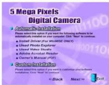 5 Mega Pixels Digital Camera Automatic Installation Please select this option if you want the following software to be automatically installed on your computer. Click "Next" to continue. • Install Driver (For Win98SE ONLY) • Ulead Photo Explorer • Ulead Video Studio • Adobe Acrobat Reader • Owner's Manual (PDF) Custom Installation Please select this option if you want to customize your software installations. Click "Next" to continue. << Back Next >> Exit