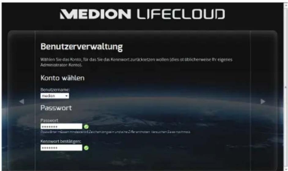 MEDION LIFECLOUD Benutzerverwaltung Wählen Sie das Konto, für das Sie das Kennwort zurücksetzen wollen (dies ist üblicherweise Ihr eigenes Administrator-Konto). Konto wählen Benutzername: median Password Password ****** Passive über müssen mindenstätlichen langsein und eine Zifferendeten Versuchen Sie es nachmass. Kennwort bestätigen: *******