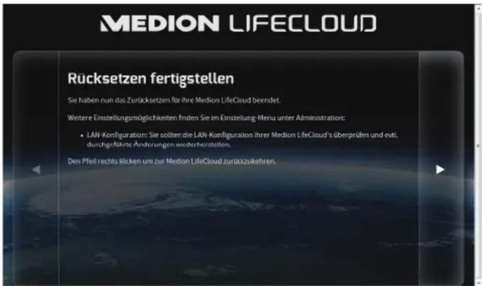 MEDION LIFECLOUD Rücksetzen fertigstellen Sie haben nun das Zurücksetzen für ihre Medion LifeCloud beendet. Weitere Einstellungsmöglichkeiten finden Sie im Einstellung-Menu unter Administration: • LAN-Konfiguration: Sie sollten die LAN-Konfiguration Ihrer Medion LifeCloud's überprüfen und evtl. durchgeführte Änderungen wederherstellen. Den Pfeil rechts klicken um zur Medion LifeCloud zurückzukehren.