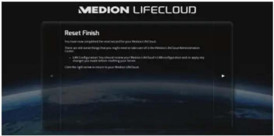 MEDION LIFE CLOUD Reset Finish You have now completed the next wizard for your Medion LifeCloud. These are still some things that you might need to take care of it in the Medion's LifeCloud Administration Center. • Life Configurations: You should review your Medion LifeCloud's LifeCloud configuration and to apply any changes you must before meeting your server. Click the right arrow to return to your Medion LifeCloud.