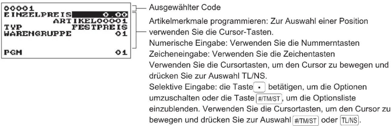 00001 EINZELPREIS 0.00 ARTIKELO00001 TYP FESTPREIS WARENGRUPPE 01 PGM 01 Ausgewählter Code Artikelmerkmale programmieren: Zur Auswahl einer Position verwenden Sie die Cursor-Tasten. Numerische Eingabe: Verwenden Sie die Nummerntasten Zeicheneingabe: Verwenden Sie die Zeichentasten Verwenden Sie die Cursortasten, um den Cursor zu bewegen und drücken Sie zur Auswahl TL/NS. Selektive Eingabe: die Taste • betätigen, um die Optionen umzuschalten oder die Taste #/TM/ST, um die Optionsliste einzublenden. Verwenden Sie die Cursortasten, um den Cursor zu bewegen und drücken Sie zur Auswahl #/TM/ST oder TL/NS.