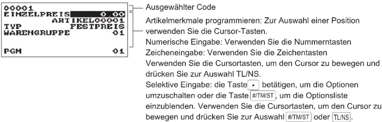 00001 EINZELPREIS 0.00 ARTIKELO00001 TYP FESTPREIS WARENGRUPPE 01 PGM 01 Ausgewählter Code Artikelmerkmale programmieren: Zur Auswahl einer Position verwenden Sie die Cursor-Tasten. Numerische Eingabe: Verwenden Sie die Nummerntasten Zeicheneingabe: Verwenden Sie die Zeichentasten Verwenden Sie die Cursortasten, um den Cursor zu bewegen und drücken Sie zur Auswahl TL/NS. Selektive Eingabe: die Taste • betätigen, um die Optionen umzuschalten oder die Taste #/TM/ST, um die Optionsliste einzublenden. Verwenden Sie die Cursortasten, um den Cursor zu bewegen und drücken Sie zur Auswahl #/TM/ST oder TL/NS.