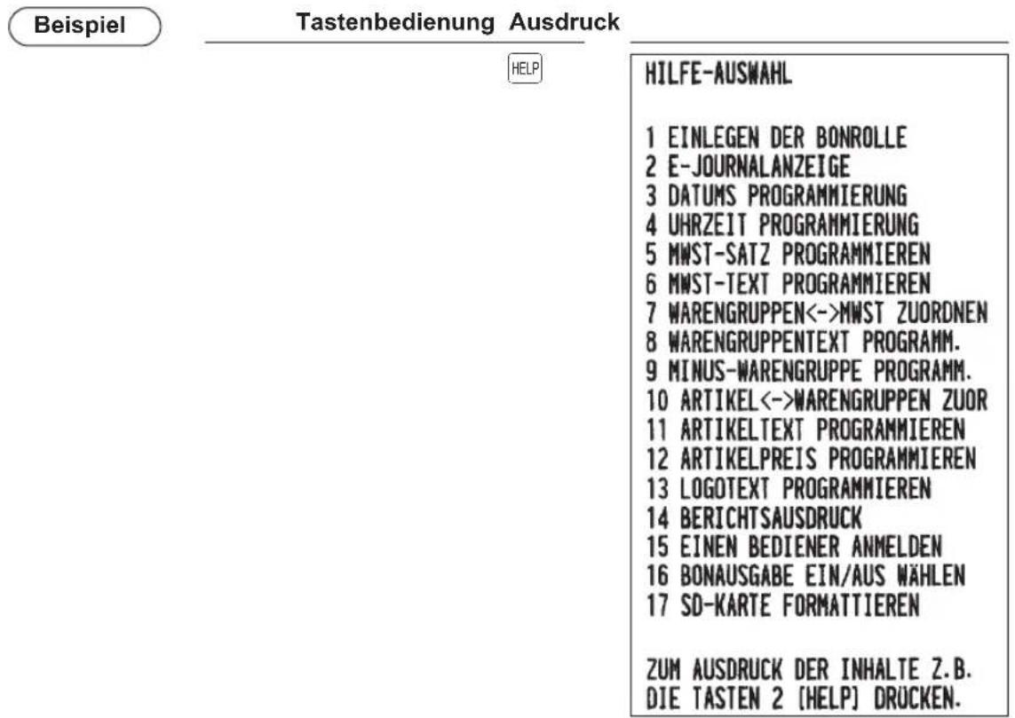 Beispiel Tastenbedienung Ausdruck HELP HILFE-AUSWAHL 1 EINLEGEN DER BONROLLE 2 E-JOURNALANZEIGE 3 DATUMS PROGRAMMIERUNG 4 UHRZEIT PROGRAMMIERUNG 5 MWST-SATZ PROGRAMMIEREN 6 MWST-TEXT PROGRAMMIEREN 7 WARENGRUPPEN<->MWST ZUORDNEN 8 WARENGRUPPENTEXT PROGRAMM. 9 MINUS-WARENGRUPPE PROGRAMM. 10 ARTIKEL<->WARENGRUPPEN ZUOR 11 ARTIKELTEXT PROGRAMMIEREN 12 ARTIKELPREIS PROGRAMMIEREN 13 LOGOTEXT PROGRAMMIEREN 14 BERICHTSAUSDRUCK 15 EINEN BEDIENER ANMELDEN 16 BONAUSGABE EIN/AUS WÄHLEN 17 SD-KARTE FORMATTIEREN ZUM AUSDRUCK DER INHALTE Z.B. DIE TASTEN 2 [HELP] DRUCKEN.