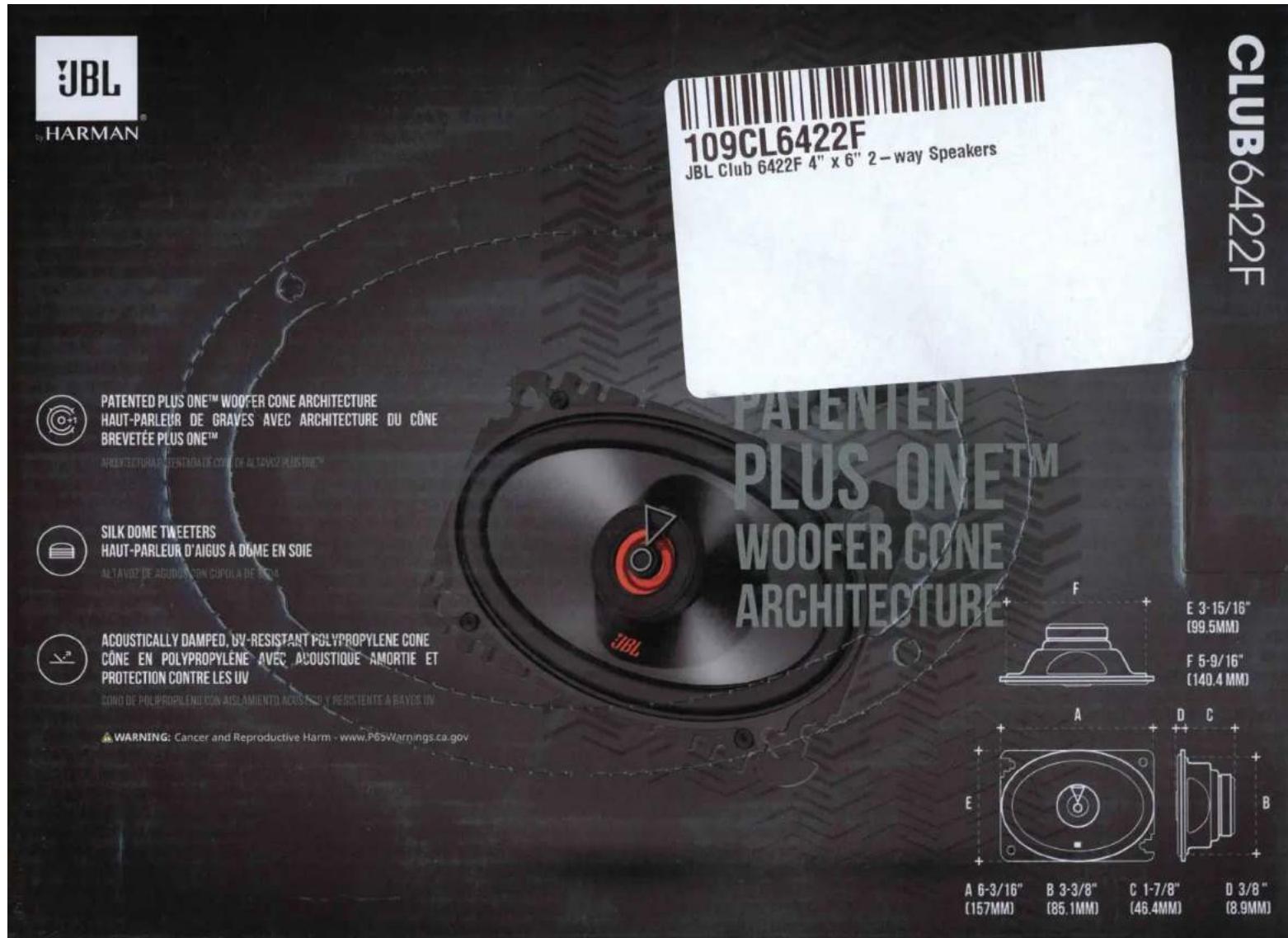 JBL HARMAN 109CL6422F JBL Club 6422F 4" x 6" 2-way Speakers PATENTED PLUS ONE™ WOOFER CONE ARCHITECTURE HAUT-PARLEUR DE GRAVES AVEC ARCHITECTURE DU CÔNE BREVETÉE PLUS ONE™ ARTENTED PLUS ONE™ WOOFER CONE ARCHITECTURE DU CÔNE SILK DOME TWEETERS HAUT-PARLEUR D'AIGUS À DOME EN SOIE ALTANOZ DE AGODUS SON COPULA DE BEOLO ACOUSTICALLY DAMPED, UV-RESISTANT POLYPROPYLENE CONE CÔNE EN POLYPROPYLENE AVEC ACoustique AMORTIE ET PROTECTION CONTRE LES UV CONO DE POLYPROPYLENE CONA AISLAMIENTO ACoustique Y RESISTENTE A BAYES UV WARNING: Cancer and Reproductive Harm - www.P85Warnings.ca.gov E 3-15/16" (99.5MM) F 5-9/16" (140.4 MM) A 6-3/16" (157MM) B 3-3/8" (85.1MM) C 1-7/8" (46.4MM) D 3/8" (8.9MM)